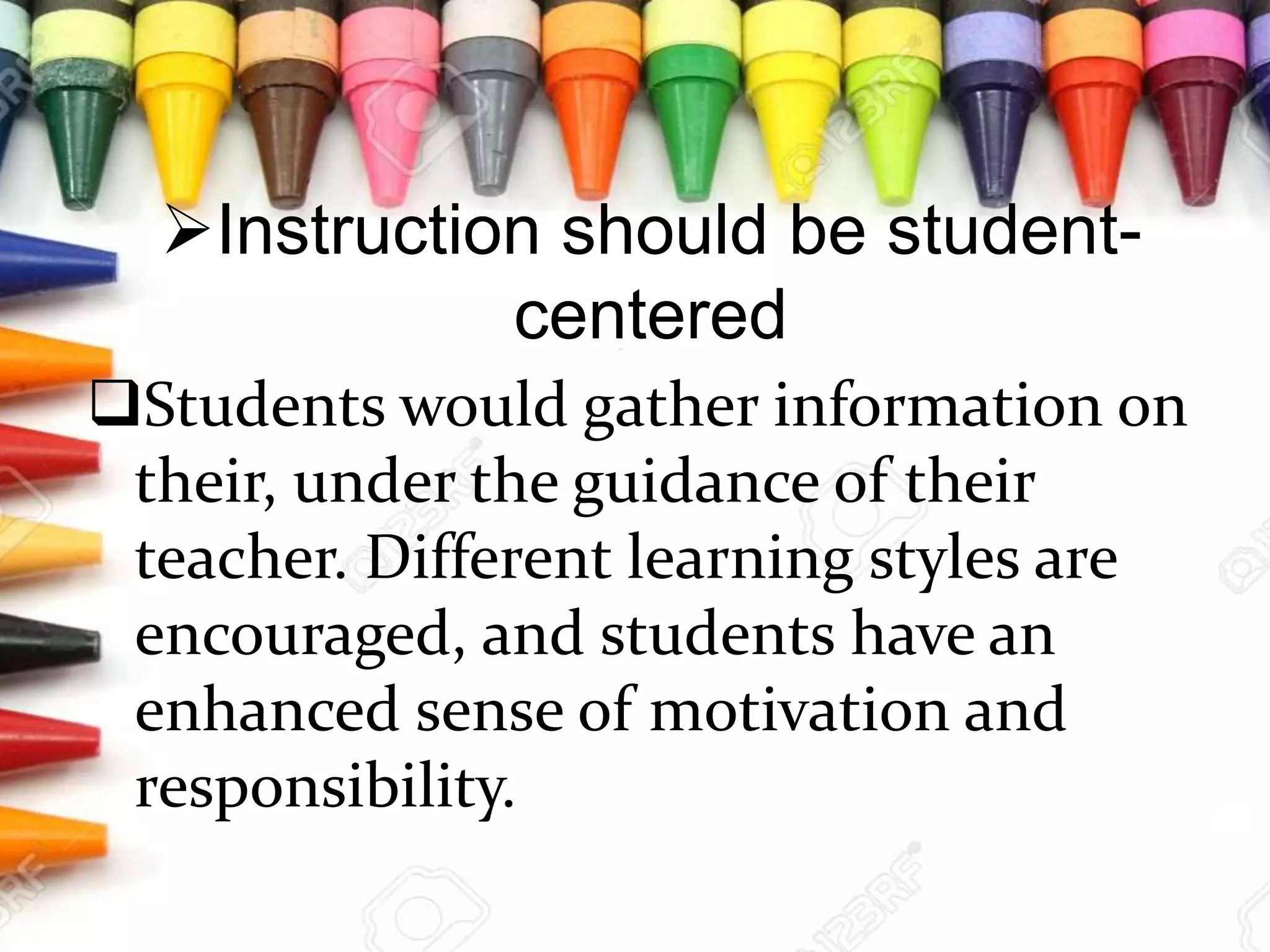Instruction should be student-
centered
Students would gather information on
their, under the guidance of their
teacher. Different learning styles are
encouraged, and students have an
enhanced sense of motivation and
responsibility.
 
