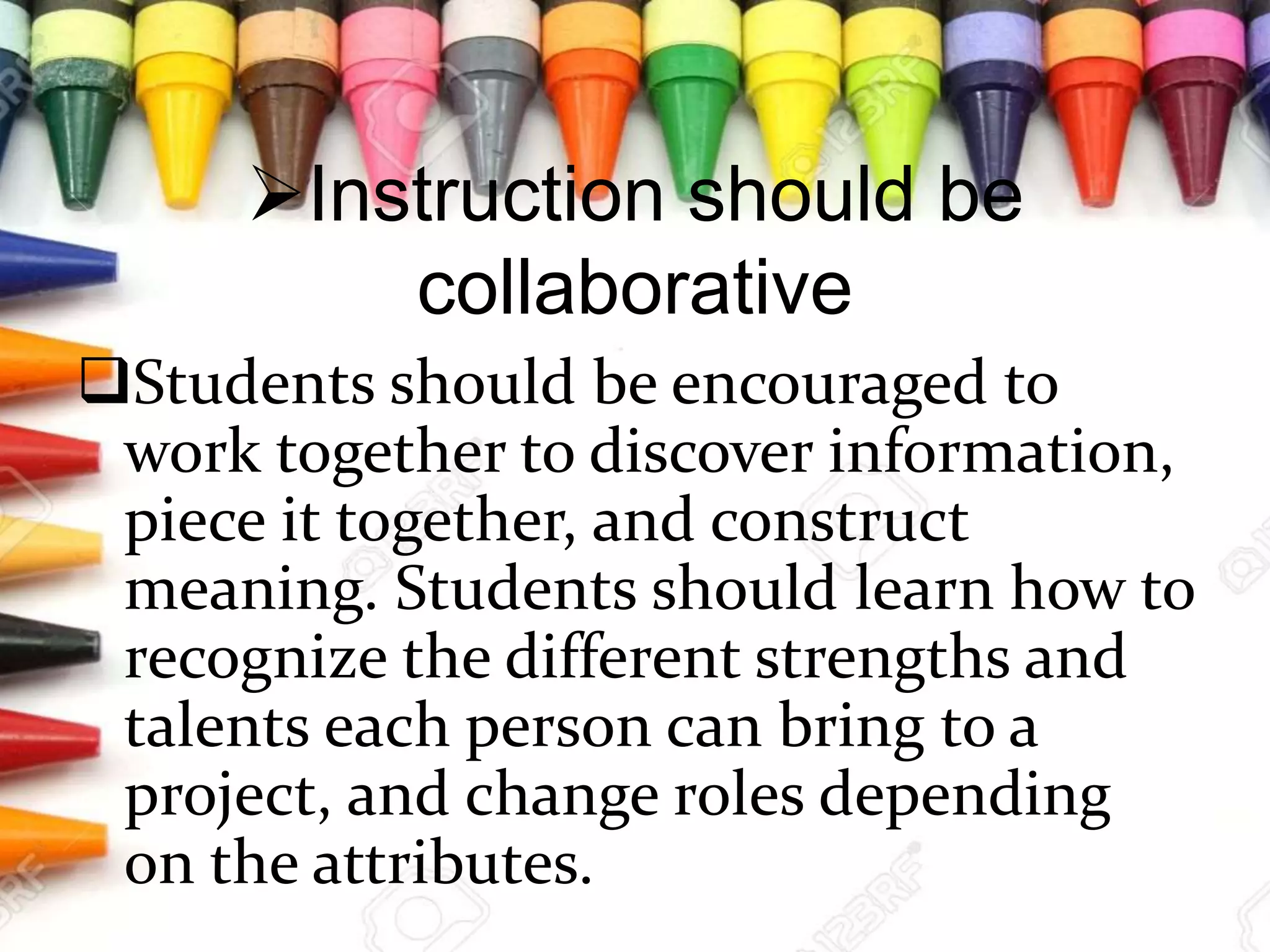 Instruction should be
collaborative
Students should be encouraged to
work together to discover information,
piece it together, and construct
meaning. Students should learn how to
recognize the different strengths and
talents each person can bring to a
project, and change roles depending
on the attributes.
 