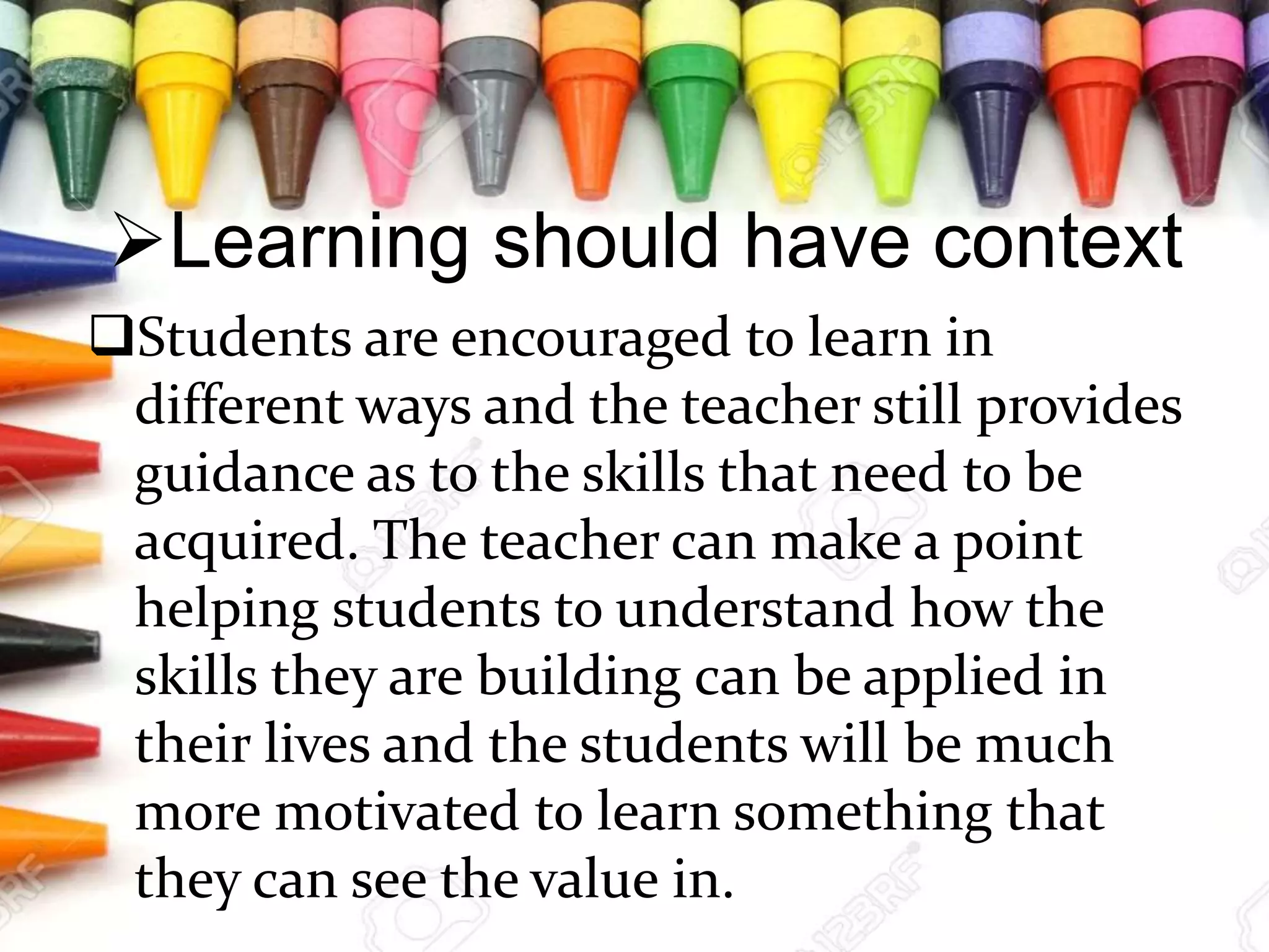 Learning should have context
Students are encouraged to learn in
different ways and the teacher still provides
guidance as to the skills that need to be
acquired. The teacher can make a point
helping students to understand how the
skills they are building can be applied in
their lives and the students will be much
more motivated to learn something that
they can see the value in.
 