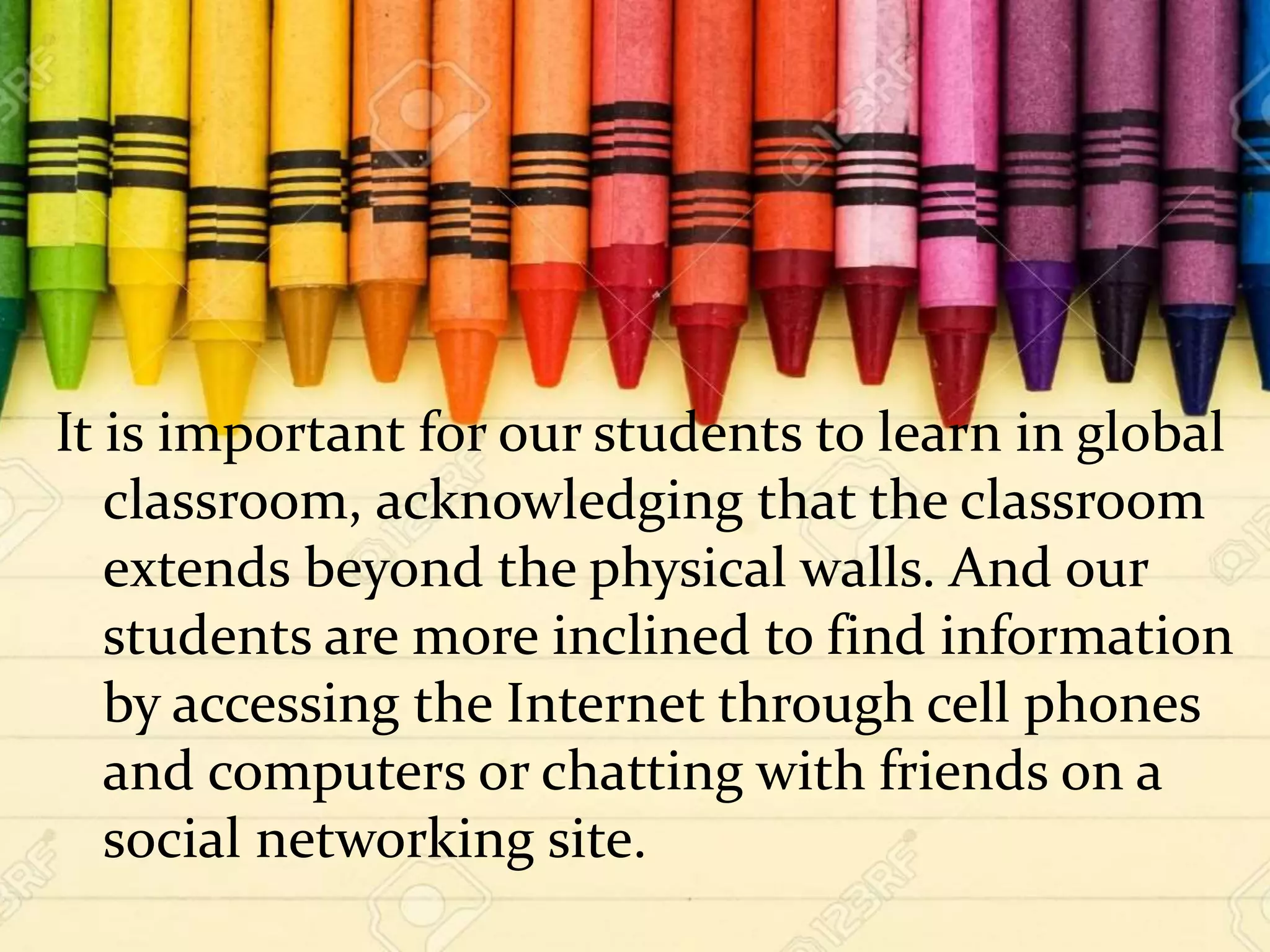 It is important for our students to learn in global
classroom, acknowledging that the classroom
extends beyond the physical walls. And our
students are more inclined to find information
by accessing the Internet through cell phones
and computers or chatting with friends on a
social networking site.
 