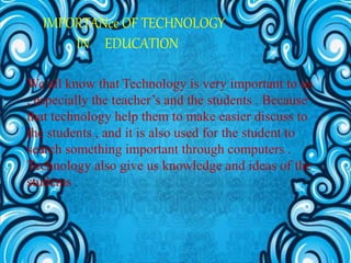 IMPORTANce OF TECHNOLOGY
IN EDUCATION
We all know that Technology is very important to us
, especially the teacher’s and the students . Because
that technology help them to make easier discuss to
the students , and it is also used for the student to
search something important through computers .
Technology also give us knowledge and ideas of the
students .
 