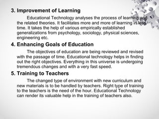 3. Improvement of Learning
Educational Technology analyses the process of learning and
the related theories. It facilitates more and more of learning in less
time. It takes the help of various empirically established
generalizations from psychology, sociology, physical sciences,
engineering etc.
4. Enhancing Goals of Education
The objectives of education are being reviewed and revised
with the passage of time. Educational technology helps in finding
out the right objectives. Everything in this universe is undergoing
tremendous changes and with a very fast speed.
5. Training to Teachers
The changed type of environment with new curriculum and
new materials is to be handled by teachers. Right type of training
to the teachers is the need of the hour. Educational Technology
can render its valuable help in the training of teachers also.
 