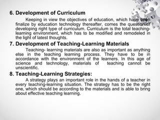 6. Development of Curriculum
Keeping in view the objectives of education, which have been
finalize by education technology thereafter, comes the question of
developing right type of curriculum. Curriculum is the total teaching-
learning environment, which has to be modified and remodeled in
the light of latest thoughts.
7. Development of Teaching-Learning Materials
Teaching- learning materials are also as important as anything
else in the teaching learning process. They have to be in
accordance with the environment of the learners. In this age of
science and technology, materials of teaching cannot be
unscientific.
8. Teaching-Learning Strategies:
A strategy plays an important role in the hands of a teacher in
every teaching-learning situation. The strategy has to be the right
one, which should be according to the materials and is able to bring
about effective teaching learning.
 