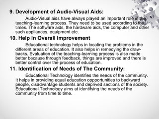 9. Development of Audio-Visual Aids:
Audio-Visual aids have always played an important role in the
teaching-learning process. They need to be used according to the
times. The software aids, the hardware aids, the computer and other
such appliances, equipment etc.
10. Help in Overall Improvement
Educational technology helps in locating the problems in the
different areas of education. It also helps in remedying the draw-
backs. Evaluation of the teaching-learning process is also made
better because through feedback, things are improved and there is
better control over the process of education.
11. Identification of Needs of The Community:
Educational Technology identifies the needs of the community.
It helps in providing equal education oppportunities to backward
people, disadvantage students and deprived sections of the society.
Educational Technology aims at identifying the needs of the
community from time to time.
 