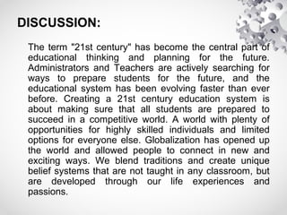 DISCUSSION:
The term "21st century" has become the central part of
educational thinking and planning for the future.
Administrators and Teachers are actively searching for
ways to prepare students for the future, and the
educational system has been evolving faster than ever
before. Creating a 21st century education system is
about making sure that all students are prepared to
succeed in a competitive world. A world with plenty of
opportunities for highly skilled individuals and limited
options for everyone else. Globalization has opened up
the world and allowed people to connect in new and
exciting ways. We blend traditions and create unique
belief systems that are not taught in any classroom, but
are developed through our life experiences and
passions.
 