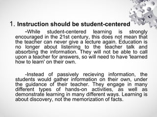 1. Instruction should be student-centered
-While student-centered learning is strongly
encouraged in the 21st century, this does not mean that
the teacher can never give a lecture again. Education is
no longer about listening to the teacher talk and
absorbing the information. They will not be able to call
upon a teacher for answers, so will need to have 'learned
how to learn' on their own.
-Instead of passively recieving information, the
students would gather information on their own, under
the guidance of their teacher. They engage in many
different types of hands-on activities, as well as
demonstrate learning in many different ways. Learning is
about discovery, not the memorization of facts.
 