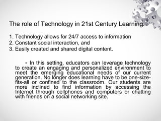 The role of Technology in 21st Century Learning:
1. Technology allows for 24/7 access to information
2. Constant social interaction, and
3. Easily created and shared digital content.
- In this setting, educators can leverage technology
to create an engaging and personalized environment to
meet the emerging educational needs of our current
generation. No longer does learning have to be one-size-
fits-all or confined to the classroom. Our students are
more inclined to find information by accessing the
Internet through cellphones and computers or chatting
with friends on a social networking site.
 