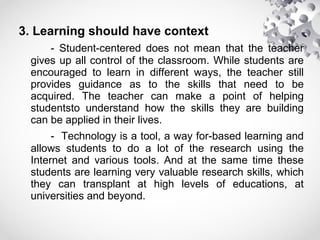 3. Learning should have context
- Student-centered does not mean that the teacher
gives up all control of the classroom. While students are
encouraged to learn in different ways, the teacher still
provides guidance as to the skills that need to be
acquired. The teacher can make a point of helping
studentsto understand how the skills they are building
can be applied in their lives.
- Technology is a tool, a way for-based learning and
allows students to do a lot of the research using the
Internet and various tools. And at the same time these
students are learning very valuable research skills, which
they can transplant at high levels of educations, at
universities and beyond.
 