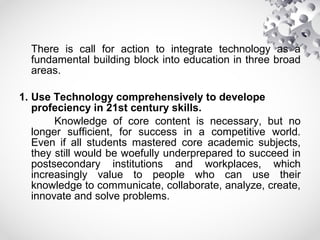 There is call for action to integrate technology as a
fundamental building block into education in three broad
areas.
1. Use Technology comprehensively to develope
profeciency in 21st century skills.
Knowledge of core content is necessary, but no
longer sufficient, for success in a competitive world.
Even if all students mastered core academic subjects,
they still would be woefully underprepared to succeed in
postsecondary institutions and workplaces, which
increasingly value to people who can use their
knowledge to communicate, collaborate, analyze, create,
innovate and solve problems.
 