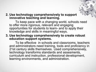 2. Use technology comprehensively to support
innovative teaching and learning.
To keep pace with a changing world, schools need
to offer more rigorous, relevant and engaging
opportunities for students to learn- and to apply their
knowledge and skills in meaningful ways.
3. Use technology comprehensively to create robust
education support systems.
To be effective in schools and classrooms, teachers
and administrators need training, tools and proficiency in
21st century skills themselves. Used comprehensively,
technology transforms standards and assesments,
curriculum and instruction, professional development,
learning environments, and administration.
 