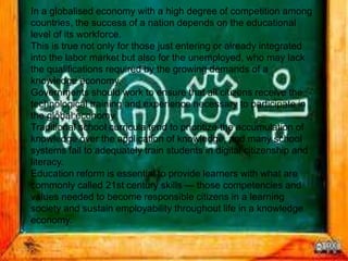 In a globalised economy with a high degree of competition among
countries, the success of a nation depends on the educational
level of its workforce.
This is true not only for those just entering or already integrated
into the labor market but also for the unemployed, who may lack
the qualifications required by the growing demands of a
knowledge economy.
Governments should work to ensure that all citizens receive the
technological training and experience necessary to participate in
the global economy.
Traditional school curricula tend to prioritize the accumulation of
knowledge over the application of knowledge, and many school
systems fail to adequately train students in digital citizenship and
literacy.
Education reform is essential to provide learners with what are
commonly called 21st century skills — those competencies and
values needed to become responsible citizens in a learning
society and sustain employability throughout life in a knowledge
economy.
 