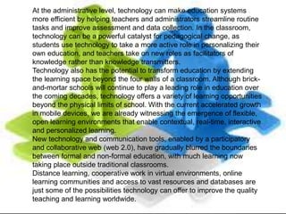 At the administrative level, technology can make education systems
more efficient by helping teachers and administrators streamline routine
tasks and improve assessment and data collection. In the classroom,
technology can be a powerful catalyst for pedagogical change, as
students use technology to take a more active role in personalizing their
own education, and teachers take on new roles as facilitators of
knowledge rather than knowledge transmitters.
Technology also has the potential to transform education by extending
the learning space beyond the four walls of a classroom. Although brick-
and-mortar schools will continue to play a leading role in education over
the coming decades, technology offers a variety of learning opportunities
beyond the physical limits of school. With the current accelerated growth
in mobile devices, we are already witnessing the emergence of flexible,
open learning environments that enable contextual, real-time, interactive
and personalized learning.
New technology and communication tools, enabled by a participatory
and collaborative web (web 2.0), have gradually blurred the boundaries
between formal and non-formal education, with much learning now
taking place outside traditional classrooms.
Distance learning, cooperative work in virtual environments, online
learning communities and access to vast resources and databases are
just some of the possibilities technology can offer to improve the quality
teaching and learning worldwide.
 