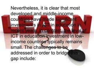 Nevertheless, it is clear that most
developed and middle-income
countries have made significant
investments in ICT in education in
recent years. In contrast, the level of
ICT in education investment in low-
income countries typically remains
small. The challenges to be
addressed in order to bridge this
gap include:
 