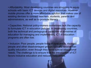 • Affordability: Most developing countries are struggling to equip
schools with basic ICT devices and digital resources. However
mobile phones offer a more affordable solution that makes use of
existing devices to connect teachers, students, parents and
administrators, as well as to promote literacy.
• Capacities: National policy-makers sometimes lack the capacity
to formulate ICT in education policies. In developing countries,
both the technical and pedagogical capacities of ministries of
education for managing and implementing ICT in education
programs are often low.
• Inclusion: Poor people, people living in rural areas, disabled
people and other disadvantaged groups typically receive low-
quality education, even though they have special educational
needs. The challenge is to ensure that the introduction of ICT
favors inclusive education and reduces inequalities.
 