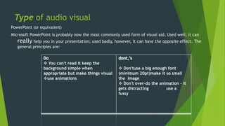 Type of audio visual 
PowerPoint (or equivalent) 
Microsoft PowerPoint is probably now the most commonly used form of visual aid. Used well, it can 
really help you in your presentation; used badly, however, it can have the opposite effect. The 
general principles are: 
 You can't read it keep the 
background simple when 
appropriate but make things visual 
use animations 
 Don'tuse a big enough font 
(minimum 20pt)make it so small 
the image 
 Don't over-do the animation - it 
gets distracting use a 
fussy 
 
