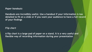 Paper handouts 
Handouts are incredibly useful. Use a handout if your information is too 
detailed to fit on a slide or if you want your audience to have a full record 
of your findings 
Flip chart 
A flip chart is a large pad of paper on a stand. It is a very useful and 
flexible way of recording information during your presentation 
 