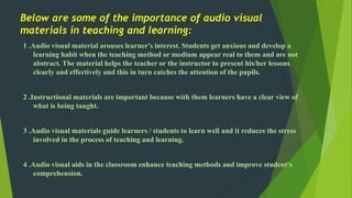 Below are some of the importance of audio visual 
materials in teaching and learning: 
1 .Audio visual material arouses learner's interest. Students get anxious and develop a 
learning habit when the teaching method or medium appear real to them and are not 
abstract. The material helps the teacher or the instructor to present his/her lessons 
clearly and effectively and this in turn catches the attention of the pupils. 
2 .Instructional materials are important because with them learners have a clear view of 
what is being taught. 
3 .Audio visual materials guide learners / students to learn well and it reduces the stress 
involved in the process of teaching and learning. 
4 .Audio visual aids in the classroom enhance teaching methods and improve student's 
comprehension. 
 