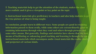 5. Teaching materials help to get the attention of the students, makes the class 
more realistic and it gives a viewpoint or key point on the topic 
6 .Instructional materials give proficiency to teachers and also help students to get 
the true picture of what is being taught. 
In conclusion, people learn in different ways. Some people are good in retaining 
information passed to them orally, while some others are extraordinarily good in 
retaining information through what they read and others through pictures and 
some other means. But generally, findings and statistics have shown that the best 
means of facilitating or enhancing good teaching and learning is through the use of 
instructional materials which encompass audio visual materials like radio, charts 
and projectors of various kinds. 
