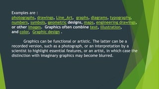 Examples are : 
photographs, drawings, Line_Art, graphs, diagrams, typography, 
numbers, symbols, geometric designs, maps, engineering drawings, 
or other images. Graphics often combine text, illustration, 
and color, Graphic design . 
Graphics can be functional or artistic. The latter can be a 
recorded version, such as a photograph, or an interpretation by a 
scientist to highlight essential features, or an artist, in which case the 
distinction with imaginary graphics may become blurred. 
 