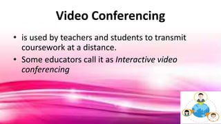 Video Conferencing
• is used by teachers and students to transmit
coursework at a distance.
• Some educators call it as Interactive video
conferencing
 