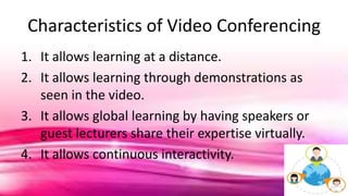 Characteristics of Video Conferencing
1. It allows learning at a distance.
2. It allows learning through demonstrations as
seen in the video.
3. It allows global learning by having speakers or
guest lecturers share their expertise virtually.
4. It allows continuous interactivity.
 