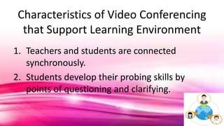 Characteristics of Video Conferencing
that Support Learning Environment
1. Teachers and students are connected
synchronously.
2. Students develop their probing skills by
points of questioning and clarifying.
 