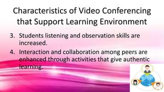 Characteristics of Video Conferencing
that Support Learning Environment
3. Students listening and observation skills are
increased.
4. Interaction and collaboration among peers are
enhanced through activities that give authentic
learning.
 