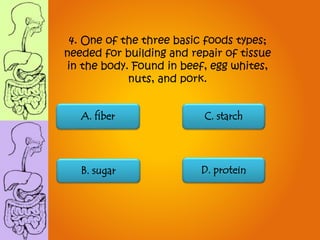 A. fiber C. starch
B. sugar D. protein
4. One of the three basic foods types;
needed for building and repair of tissue
in the body. Found in beef, egg whites,
nuts, and pork.
 