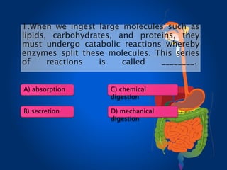 1.When we ingest large molecules such as
lipids, carbohydrates, and proteins, they
must undergo catabolic reactions whereby
enzymes split these molecules. This series
of reactions is called ________.
A) absorption
B) secretion
C) chemical
digestion
D) mechanical
digestion
 