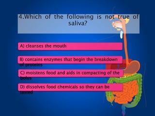 4.Which of the following is not true of
saliva?
A) cleanses the mouth
B) contains enzymes that begin the breakdown
of proteins
C) moistens food and aids in compacting of the
bolus
D) dissolves food chemicals so they can be
tasted
 