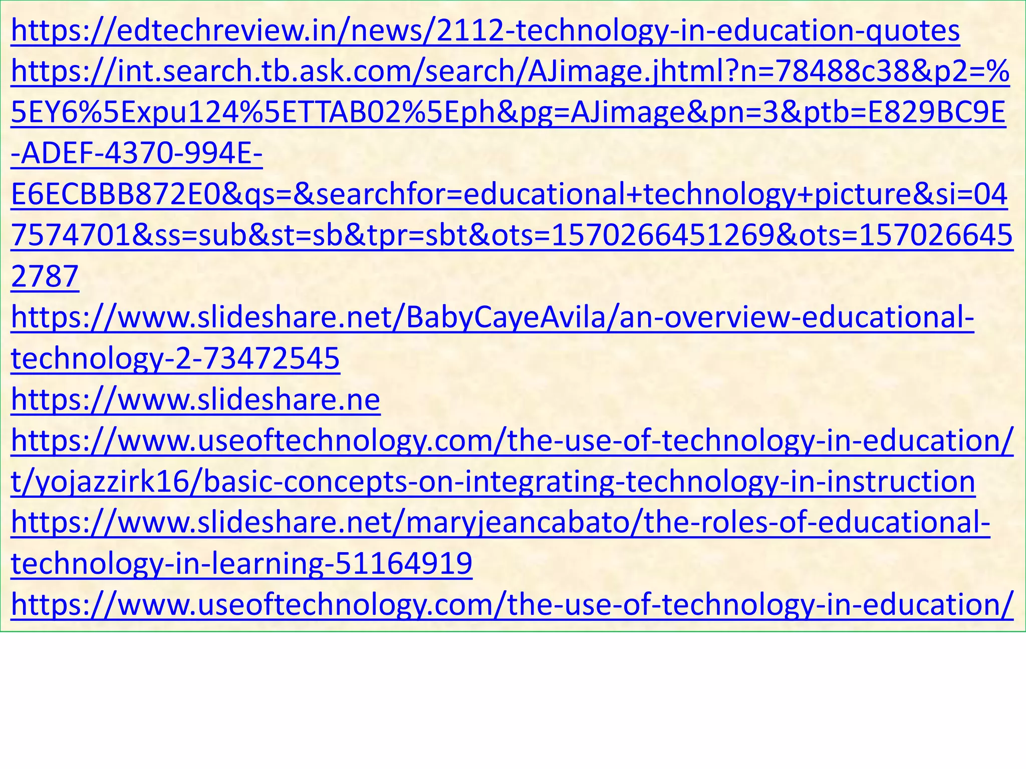 https://edtechreview.in/news/2112-technology-in-education-quotes
https://int.search.tb.ask.com/search/AJimage.jhtml?n=78488c38&p2=%
5EY6%5Expu124%5ETTAB02%5Eph&pg=AJimage&pn=3&ptb=E829BC9E
-ADEF-4370-994E-
E6ECBBB872E0&qs=&searchfor=educational+technology+picture&si=04
7574701&ss=sub&st=sb&tpr=sbt&ots=1570266451269&ots=157026645
2787
https://www.slideshare.net/BabyCayeAvila/an-overview-educational-
technology-2-73472545
https://www.slideshare.ne
https://www.useoftechnology.com/the-use-of-technology-in-education/
t/yojazzirk16/basic-concepts-on-integrating-technology-in-instruction
https://www.slideshare.net/maryjeancabato/the-roles-of-educational-
technology-in-learning-51164919
https://www.useoftechnology.com/the-use-of-technology-in-education/
 