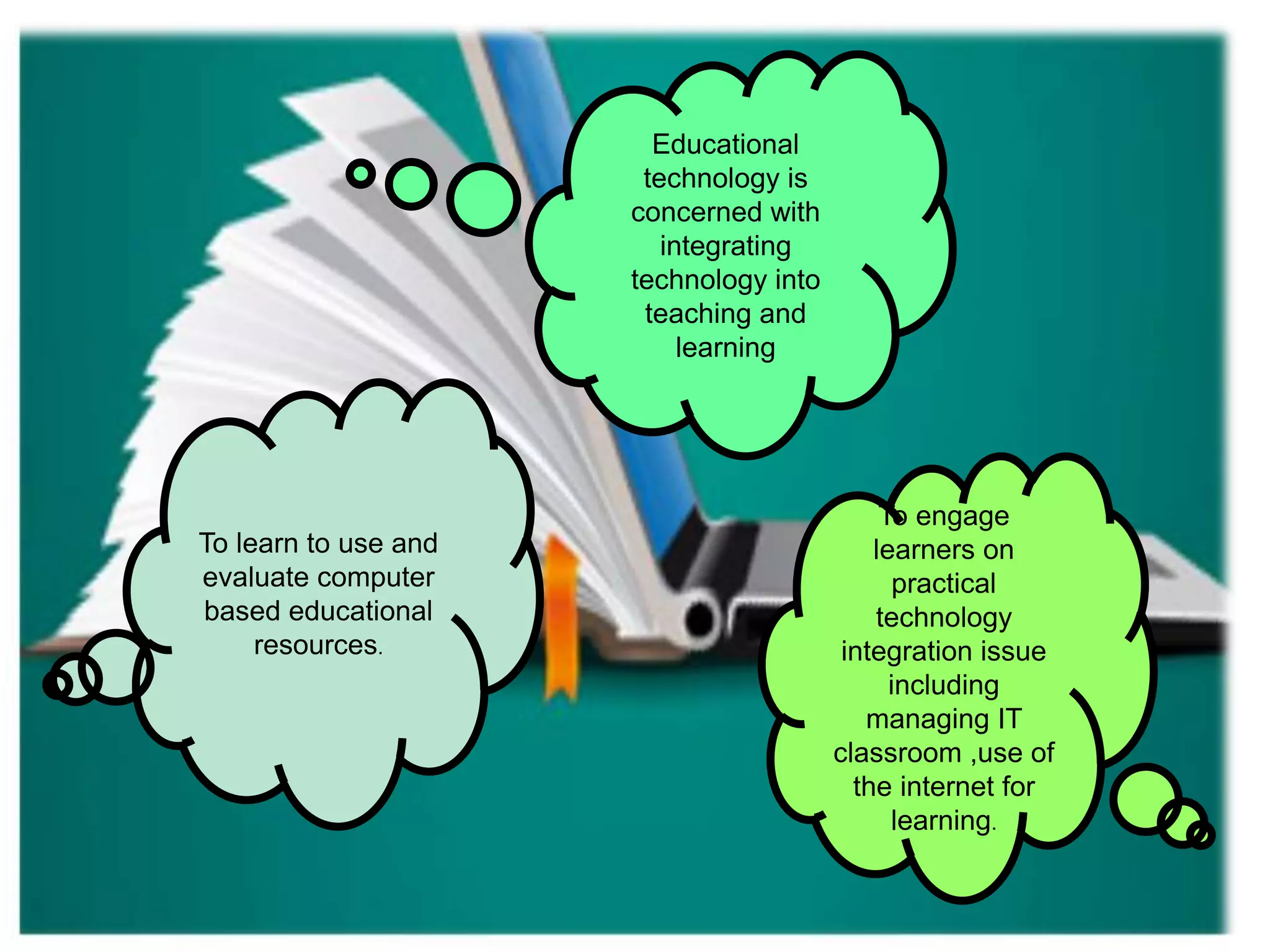 To learn to use and
evaluate computer
based educational
resources.
To engage
learners on
practical
technology
integration issue
including
managing IT
classroom ,use of
the internet for
learning.
Educational
technology is
concerned with
integrating
technology into
teaching and
learning
 