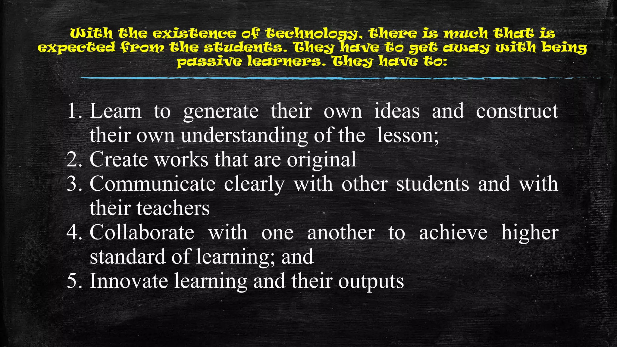 With the existence of technology, there is much that is
expected from the students. They have to get away with being
passive learners. They have to:
1. Learn to generate their own ideas and construct
their own understanding of the lesson;
2. Create works that are original
3. Communicate clearly with other students and with
their teachers
4. Collaborate with one another to achieve higher
standard of learning; and
5. Innovate learning and their outputs
 