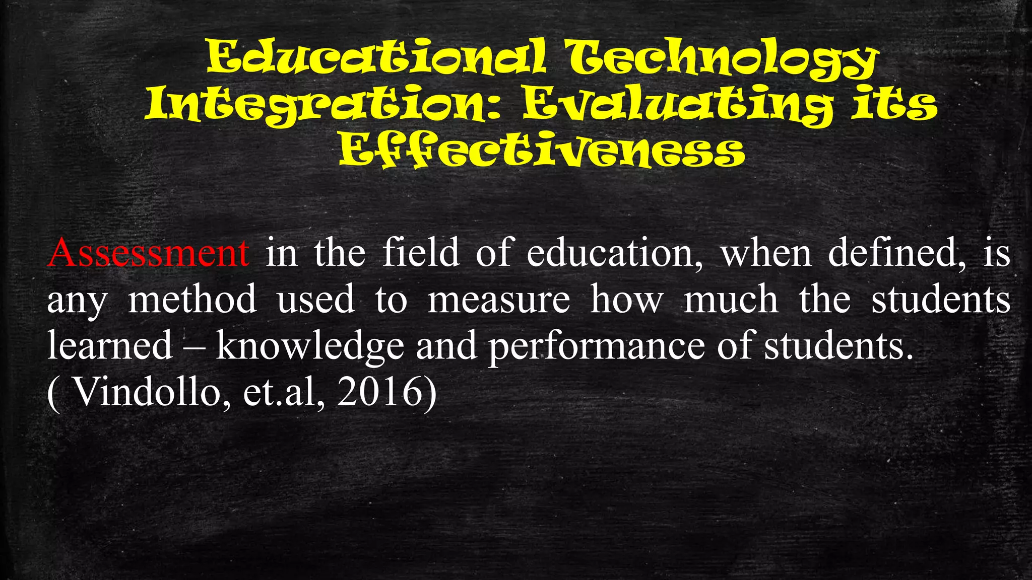 Educational Technology
Integration: Evaluating its
Effectiveness
Assessment in the field of education, when defined, is
any method used to measure how much the students
learned – knowledge and performance of students.
( Vindollo, et.al, 2016)
 
