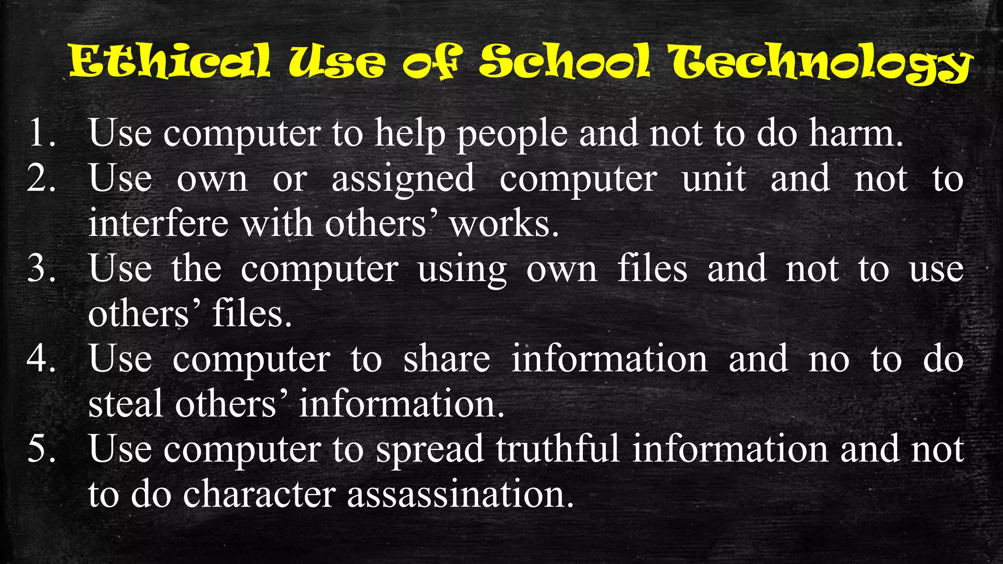 Ethical Use of School Technology
1. Use computer to help people and not to do harm.
2. Use own or assigned computer unit and not to
interfere with others’ works.
3. Use the computer using own files and not to use
others’ files.
4. Use computer to share information and no to do
steal others’ information.
5. Use computer to spread truthful information and not
to do character assassination.
 