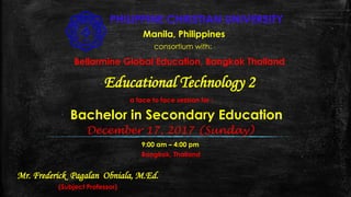 PHILIPPINE CHRISTIAN UNIVERSITY
Manila, Philippines
consortium with:
Bellarmine Global Education, Bangkok Thailand
Educational Technology 2
a face to face session for :
Bachelor in Secondary Education
December 17, 2017 (Sunday)
9:00 am – 4:00 pm
Bangkok, Thailand
Mr. Frederick Pagalan Obniala, M.Ed.
(Subject Professor)
 