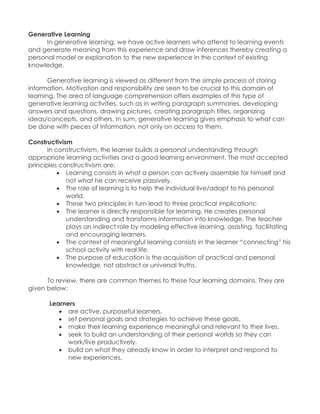 Generative Learning 
In generative learning, we have active learners who attend to learning events and generate meaning from this experience and draw inferences thereby creating a personal model or explanation to the new experience in the context of existing knowledge. 
Generative learning is viewed as different from the simple process of storing information. Motivation and responsibility are seen to be crucial to this domain of learning. The area of language comprehension offers examples of this type of generative learning activities, such as in writing paragraph summaries, developing answers and questions, drawing pictures, creating paragraph titles, organizing ideas/concepts, and others. In sum, generative learning gives emphasis to what can be done with pieces of information, not only on access to them. 
Constructivism 
In constructivism, the learner builds a personal understanding through appropriate learning activities and a good learning environment. The most accepted principles constructivism are: 
 Learning consists in what a person can actively assemble for himself and not what he can receive passively. 
 The role of learning is to help the individual live/adapt to his personal world. 
 These two principles in turn lead to three practical implications: 
 The learner is directly responsible for learning. He creates personal understanding and transforms information into knowledge. The teacher plays an indirect role by modeling effective learning, assisting, facilitating and encouraging learners. 
 The context of meaningful learning consists in the learner “connecting” his school activity with real life. 
 The purpose of education is the acquisition of practical and personal knowledge, not abstract or universal truths. 
To review, there are common themes to these four learning domains. They are given below: 
Learners 
 are active, purposeful learners. 
 set personal goals and strategies to achieve these goals. 
 make their learning experience meaningful and relevant to their lives. 
 seek to build an understanding of their personal worlds so they can work/live productively. 
 build on what they already know in order to interpret and respond to new experiences. 
 