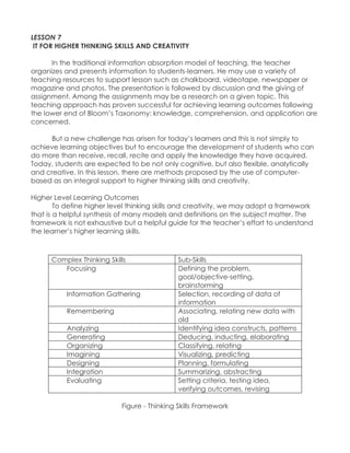 LESSON 7 IT FOR HIGHER THINKING SKILLS AND CREATIVITY In the traditional information absorption model of teaching, the teacher organizes and presents information to students-learners. He may use a variety of teaching resources to support lesson such as chalkboard, videotape, newspaper or magazine and photos. The presentation is followed by discussion and the giving of assignment. Among the assignments may be a research on a given topic. This teaching approach has proven successful for achieving learning outcomes following the lower end of Bloom‟s Taxonomy: knowledge, comprehension, and application are concerned. But a new challenge has arisen for today‟s learners and this is not simply to achieve learning objectives but to encourage the development of students who can do more than receive, recall, recite and apply the knowledge they have acquired. Today, students are expected to be not only cognitive, but also flexible, analytically and creative. In this lesson, there are methods proposed by the use of computer- based as an integral support to higher thinking skills and creativity. Higher Level Learning Outcomes To define higher level thinking skills and creativity, we may adopt a framework that is a helpful synthesis of many models and definitions on the subject matter. The framework is not exhaustive but a helpful guide for the teacher‟s effort to understand the learner‟s higher learning skills. 
Complex Thinking Skills Sub-Skills 
Focusing 
Defining the problem, goal/objective-setting, brainstorming Information Gathering Selection, recording of data of information Remembering Associating, relating new data with old Analyzing Identifying idea constructs, patterns Generating Deducing, inducting, elaborating Organizing Classifying, relating Imagining Visualizing, predicting Designing Planning, formulating Integration Summarizing, abstracting Evaluating Setting criteria, testing idea, verifying outcomes, revising 
Figure - Thinking Skills Framework  