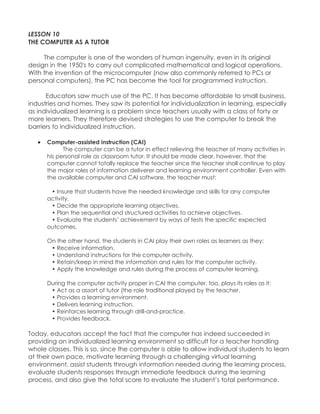 LESSON 10 THE COMPUTER AS A TUTOR The computer is one of the wonders of human ingenuity, even in its original design in the 1950's to carry out complicated mathematical and logical operations. With the invention of the microcomputer (now also commonly referred to PCs or personal computers), the PC has become the tool for programmed instruction. 
Educators saw much use of the PC. It has become affordable to small business, industries and homes. They saw its potential for individualization in learning, especially as individualized learning is a problem since teachers usually with a class of forty or more learners. They therefore devised strategies to use the computer to break the barriers to individualized instruction. 
 Computer-assisted instruction (CAI) The computer can be a tutor in effect relieving the teacher of many activities in his personal role as classroom tutor. It should be made clear, however, that the computer cannot totally replace the teacher since the teacher shall continue to play the major roles of information deliverer and learning environment controller. Even with the available computer and CAI software, the teacher must: • Insure that students have the needed knowledge and skills for any computer activity. • Decide the appropriate learning objectives. • Plan the sequential and structured activities to achieve objectives. • Evaluate the students‟ achievement by ways of tests the specific expected outcomes. On the other hand, the students in CAI play their own roles as learners as they: • Receive information. • Understand instructions for the computer activity. • Retain/keep in mind the information and rules for the computer activity. • Apply the knowledge and rules during the process of computer learning. During the computer activity proper in CAI the computer, too, plays its roles as it: • Act as a assort of tutor (the role traditional played by the teacher. • Provides a learning environment. • Delivers learning instruction. • Reinforces learning through drill-and-practice. • Provides feedback. 
Today, educators accept the fact that the computer has indeed succeeded in providing an individualized learning environment so difficult for a teacher handling whole classes. This is so, since the computer is able to allow individual students to learn at their own pace, motivate learning through a challenging virtual learning environment, assist students through information needed during the learning process, evaluate students responses through immediate feedback during the learning process, and also give the total score to evaluate the student‟s total performance.  