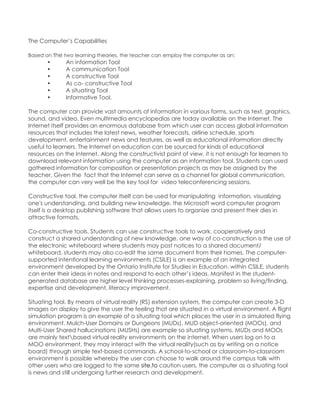 The Computer‟s Capabilities Based on the two learning theories, the teacher can employ the computer as an: 
• An information Tool 
• A communication Tool 
• A constructive Tool 
• As co- constructive Tool 
• A situating Tool 
• Informative Tool. 
The computer can provide vast amounts of information in various forms, such as text, graphics, sound, and video. Even multimedia encyclopedias are today available on the Internet. The Internet itself provides an enormous database from which user can access global information resources that includes the latest news, weather forecasts, airline schedule, sports development, entertainment news and features, as well as educational information directly useful to learners. The Internet on education can be sourced for kinds of educational resources on the Internet. Along the constructivist point of view, it is not enough for learners to download relevant information using the computer as an information tool. Students can used gathered information for composition or presentation projects as may be assigned by the teacher. Given the fact that the Internet can serve as a channel for global communication, the computer can very well be the key tool for video teleconferencing sessions. Constructive tool. the computer itself can be used for manipulating information, visualizing one's understanding, and building new knowledge. the Microsoft word computer program itself is a desktop publishing software that allows users to organize and present their dies in attractive formats. Co-constructive tools. Students can use constructive tools to work. cooperatively and construct a shared understanding of new knowledge. one way of co-construction is the use of the electronic whiteboard where students may post notices to a shared document/ whiteboard. students may also co-edit the same document from their homes. The computer- supported intentional learning environments (CSILE) is an example of an integrated environment developed by the Ontario Institute for Studies in Education. within CSILE, students can enter their ideas in notes and respond to each other‟s ideas. Manifest in the student- generated database are higher level thinking processes-explaining, problem so living/finding, expertise and development, literacy improvement. Situating tool. By means of virtual reality (RS) extension system, the computer can create 3-D images on display to give the user the feeling that are situated in a virtual environment. A flight simulation program is an example of a situating tool which places the user in a simulated flying environment. Mulch-User Domains or Dungeons (MUDs), MUD object-oriented (MOOs), and Multi-User Shared hallucinations (MUSHs) are example so situating systems. MUDs and MOOs are mainly textbased virtual reality environments on the internet. When users log on to a MOO environment, they may interact with the virtual reality(such as by writing on a notice board) through simple text-based commands. A school-to-school or classroom-to-classroom environment is possible whereby the user can choose to walk around the campus talk with other users who are logged to the same site.to caution users, the computer as a situating tool is news and still undergoing further research and development.  
