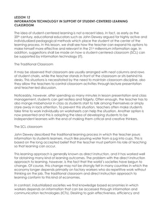 LESSON 12 
INFORMATION TECHNOLOGY IN SUPPORT OF STUDENT-CENTERED LEARNING CLASSROOM 
The idea of student-centered learning is not a recent idea. In fact, as early as the 20th century, educational educators such as John Dewey argued for highly active and individualized pedagogical methods which place the student at the center of the learning process. In this lesson, we shall see how the teacher can expand his options to make himself more effective and relevant in the 21st millennium information age. In addition, suggestions shall be made on how a student-centered classroom (SCL) can be supported by information technology (IT). 
The Traditional Classroom 
It may be observed that classroom are usually arranged with neat columns and rows of student chairs, while the teacher stands in front of the classroom or sits behind his desks. This situations is necessitated by the need to maintain classroom discipline, also they allow the teachers to control classroom activities through lecture presentation and teacher-led discussion. 
Noticeably, however, after spending so many minutes in lesson presentation and class management, students can get restless and fidgety. Often enough, the teacher has to also mange misbehavior in class as students start to talk among themselves or simply stare away in lack attention. To prevent this situation, teachers often make students take time to work individually on worksheets can help the situation. Another option is now presented and this is adopting the idea of developing students to be independent learners with the end of making them critical and creative thinkers. 
The SCL classroom 
John Dewey described the traditional learning process in which the teacher pours information to students learners, much like pouring water from a jug into cups. This is based on the long accepted belief that the teacher must perform his role of teaching so that learning can occur. 
This learning approach is generally known as direct instruction, and it has worked well for obtaining many kind of learning outcomes. The problem with the direct instruction approach to learning, however, is the fact that the world‟s societies have begun to change. Of course, this change may not be strongly felt in many countries in which the economy longer depends primarily on factory workers who do repetitive work without thinking on the job. The traditional classroom and direct instruction approach to learning conform to this kind of economies. 
In contrast, industrialized societies we find knowledge based economies in which workers depends on information that can be accessed through information and communication technologies (ICTs). Desiring to gain effectiveness, efficiency and  