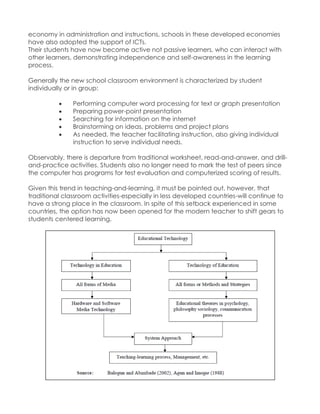 economy in administration and instructions, schools in these developed economies have also adopted the support of ICTs. 
Their students have now become active not passive learners, who can interact with other learners, demonstrating independence and self-awareness in the learning process. 
Generally the new school classroom environment is characterized by student individually or in group: 
 Performing computer word processing for text or graph presentation 
 Preparing power-point presentation 
 Searching for information on the internet 
 Brainstorming on ideas, problems and project plans 
 As needed, the teacher facilitating instruction, also giving individual instruction to serve individual needs. 
Observably, there is departure from traditional worksheet, read-and-answer, and drill- and-practice activities. Students also no longer need to mark the test of peers since the computer has programs for test evaluation and computerized scoring of results. 
Given this trend in teaching-and-learning, it must be pointed out, however, that traditional classroom activities-especially in less developed countries-will continue to have a strong place in the classroom. In spite of this setback experienced in some countries, the option has now been opened for the modern teacher to shift gears to students centered learning. 
 