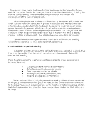 Researchers have made studies on the learning interaction between the student and the computer. The studies have great value since it has been a long standing fear that the computer may foster student learning in isolation that hinders the development of the student‟s social skills. Now this mythical fear has been contradicted by the studies which show that when students work with computers in groups, they cluster and interact with each other for advice and mutual help. And given the option to work individually or in a group, the students generally wish to work together in computer-based and non- computer-based activities. Reflecting on this phenomenon, psychologists think the computer fosters this positive social behavior due to the fact that it has a display monitor – just like a television set – that is looked upon as something communal. Therefore researchers agree that the computer is a fairly natural learning vehicle for cooperative (at times called promotive) learning. Components of cooperative learning Educators are still wary about the computer‟s role in cooperative learning. Thus they pose the position that the use of computers do not automatically result in cooperative learning. There therefore assign the teacher several tasks in order to ensure collaborative learning. These are:  Assigning students to mixed-ability teams  Establishing positive interdependence  Teaching cooperative social skills  Insuring individual accountability, and  Helping groups process information These are in addition to assigning a common work goal in which each member of the group will realize that their group will not succeed unless everyone contributes to the groups‟ success. It is also important for the teacher limits learning group clusters (six is the ideal number in a group) so there can be closer involvement in thinking and learning. 
 