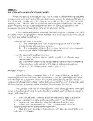 LESSON 14 THE SOFTWARE AS AN EDUCATIONAL RESOURCE Whenever people think about computers, they are most likely thinking about the computer machine such as the television-like monitor screen, the keyboard to type on, the printer which produces copies of text –and-graphics material, and the computer housing called “the box” which contains the electronic parts and circuits (the central processing unit) that receives/stores data and directs computer operations. The computer machine or hardware is naturally an attention- getter. It‟s more difficult to realize, however, that the computer hardware can hardly be useful without the program or system that tells what the computer machine should do. This is also called the software. There are two kinds of software: 1. The system software. This is the operating system that is found or bundled inside all computer machines. 2. The application software. This contains the system that commands the particular task or solves a particular problem. In turn the applications software maybe: (a) a custom software that is made for specific tasks often by large corporations, or (b) a commercial software packaged for personal computers that help with a variety of tasks such as writing papers, calculating numbers, drawing graphs, playing games, and so much more. Microsoft Windows Also referred to as a program, Microsoft Windows or Windows for short is an operating environment between the user and the computer operating system. Also called a shell, it is a layer that creates the way the computer should work. Windows uses a colorful graphics interface (called GUI-pronounced “gooee”) that can be seen on the computer screen or monitor whenever the computer is turned on. The user can work with on-screen pictures (icons) and suggestions (menus) to arrive at the desired software. Actually, Windows is in itself a self-contained operating system which provides: • User convenience - just click a file name to retrieve data or click from program to program as easy as changing channels in your TV screen. • A new look - fancy borders, smooth and streamlined text fonts. • Information center - Windows put all communications activities adapts/configures the computer for the Internet. • Plug and play - configures the computer with added components, such as for sound and video.  
