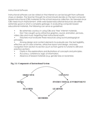 Instructional Software Instructional software can be visited on the Internet or can be bought from software shops or dealers. The teacher through his school should decide on the best computer- based instructional (CBI) materials for the school resource collection. But beware since CBIs need much improvement, while web-based educational resources are either extremely good or what is complete garbage. In evaluating computer-based educational materials, the following can serve as guidelines: • Be extremely cautious in using CBIs and „free‟ Internet materials. • Don‟t be caught up by attractive graphics, sound, animation, pictures, video clips and music forgetting their instructional worth. • Teachers must evaluate these resources using sound pedagogical principles. • Among design and content elements to evaluate are: the text legibility, effective use of color schemes, attractive layout and design, and easy navigation from section-to-section (such as from game to tutorial to drill-and- practice section). • Clarity in the explanations and illustrations of concepts and principles. • Accuracy, coherence, logic of information. • Absence of biased materials (e.g. gender bias or racial bias 
 
