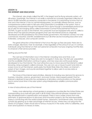 LESSON 16 THE INTERNET AND EDUCATION 
The internet, also simply called the NET, is the largest and far-flung networks system –of- all-system. Surprisingly, the internet is not really a network but a loosely organized collection of about 25,000 networks accessed by computers in the planet. It is astonishing to know that no one owns the internet. It has no central headquarters, no centrally offered services, and no comprehensive online index to tell users what information is available in the system. How is everything coordinated through the Internet? This is done through a standardized protocol (or set of rules for exchanging data) called Transmission Control Protocol/Internet Protocol (TCP/IP). To gain access to the Internet, the computer must be equipped with what is called a Server which has special software (program) that uses the Internet protocol. Originally developed and still subsidized by the United States government, the Internet connect not only commercial, industrial, scientific establishments but all other sectors including education and its libraries, campuses, and computer centers. 
The great attraction of the Internet is that once the sign-up fees are paid, there are no extra charges. Electronic mail, for example, is free regardless of the amount of use. In contrast, individuals using the Internet on their own personal computers must pay ongoing monthly fees to whoever is their service provider. Getting around the Net 
The vast sea of information now in the Internet, including news and trivia, is an overwhelming challenge to those who wish to navigate it. Every day, the Net user- population and the available information continue to grow, and new ways are continuously being developed to tour the Internet. The most attractive way to move around the Internet is called browsing. Using a program called a browser, the user can use a mouse to point and click on screen icons to surf the Internet, particularly the World Wide Web (the Web), an Internet‟s subset of text, images, and sounds are linked together to allow users to access data or information needed. The future of the Internet seems limitless. Already its including new demand for services to business, industries, science, government, and even homes. Many experts predict that he Internet is destined to become the centerpiece of all online communications on the planet and in some future time in the solar system using interplanetary satellite communication stations. A view of educational uses of the Internet Today, even elementary school graders in progressive countries like the United States are corresponding via e-mail with pen pals in all 50 states. Educational software materials have also developed both in sophistication and appeal. There is now a wider choice from rote arithmetic or grammar lessons to discovery and innovation projects. But the real responsibility today is connecting with the world outside homes, classrooms, and Internet cafes. And today schools are gearing up to take advantage of Internet access, where they can plug into the Library of Congress, make virtual visits to famous museums in the world, write to celebrities, and even send questions to heads of states.  