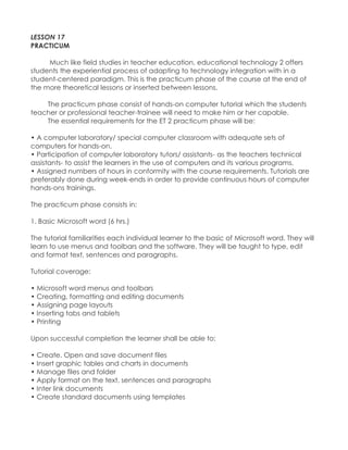 LESSON 17 PRACTICUM Much like field studies in teacher education, educational technology 2 offers students the experiential process of adapting to technology integration with in a student-centered paradigm. This is the practicum phase of the course at the end of the more theoretical lessons or inserted between lessons. The practicum phase consist of hands-on computer tutorial which the students teacher or professional teacher-trainee will need to make him or her capable. The essential requirements for the ET 2 practicum phase will be: • A computer laboratory/ special computer classroom with adequate sets of computers for hands-on. 
• Participation of computer laboratory tutors/ assistants- as the teachers technical assistants- to assist the learners in the use of computers and its various programs. • Assigned numbers of hours in conformity with the course requirements. Tutorials are preferably done during week-ends in order to provide continuous hours of computer hands-ons trainings. The practicum phase consists in: 1. Basic Microsoft word (6 hrs.) The tutorial familiarities each individual learner to the basic of Microsoft word. They will learn to use menus and toolbars and the software. They will be taught to type, edit and format text, sentences and paragraphs. Tutorial coverage: • Microsoft word menus and toolbars • Creating, formatting and editing documents • Assigning page layouts • Inserting tabs and tablets • Printing Upon successful completion the learner shall be able to: • Create. Open and save document files • Insert graphic tables and charts in documents • Manage files and folder • Apply format on the text, sentences and paragraphs • Inter link documents • Create standard documents using templates  