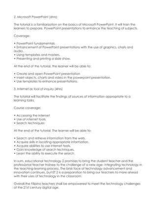 2. Microsoft PowerPoint (6hrs) The tutorial is a familiarization on the basics of Microsoft PowerPoint. It will train the learners to prepare, PowerPoint presentations to enhance the teaching of subjects. Coverage: • PowerPoint fundamentals • Enhancement of PowerPoint presentations with the use of graphics, chats and audio. • Using templates and masters. • Presenting and printing a slide show. At the end of the tutorial, the learner will be able to: • Create and open PowerPoint presentation • Insert objects, charts and video in the powerpoint presentation. • Use templates to enhance presentations. 3. Internet as tool of inquiry (4hrs) The tutorial will facilitate the findings of sources of information appropriate to a learning tasks. Course coverage: • Accessing the internet • Use of internet tools • Search techniques At the end of the tutorial. The learner will be able to: • Search and retrieve information from the web. • Acquire skills in locating appropriate information. • Acquire abilities to use internet tools. • Gain knowledge of search techniques. • Learn the ability to execute the search. In sum, educational technology 2 promises to bring the student teacher and the professional teacher trainee to the challenge of a new age- integrating technology in the teaching-learning process. The brisk face of technology advancement and innovation continues, but ET 2 is a preparation to bring our teachers to more ahead with their uses of technology in the classroom. Overall,the Filipino teachers shall be empowered to meet the technology challenges of the 21st century digital age. 
