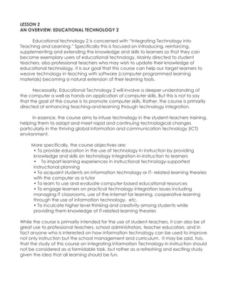 LESSON 2 AN OVERVIEW: EDUCATIONAL TECHNOLOGY 2 Educational technology 2 is concerned with “Integrating Technology into Teaching and Learning.” Specifically this is focused on introducing, reinforcing, supplementing and extending the knowledge and skills to learners so that they can become exemplary users of educational technology. Mainly directed to student teachers, also professional teachers who may wish to update their knowledge of educational technology, it is our goal that this course can help our target learners to weave technology in teaching with software (computer programmed learning materials) becoming a natural extension of their learning tools. Necessarily, Educational Technology 2 will involve a deeper understanding of the computer a well as hands-on application of computer skills. But this is not to say that the goal of the course is to promote computer skills. Rather, the course is primarily directed at enhancing teaching-and-learning through technology integration. In essence, the course aims to infuse technology in the student-teachers training, helping them to adapt and meet rapid and continuing technological changes particularly in the thriving global information and communication technology (ICT) environment. 
More specifically, the course objectives are: 
• To provide education in the use of technology in instruction by providing knowledge and skills on technology integration-in-instruction to learners • To impart learning experiences in instructional technology-supported instructional planning • To acquaint students on information technology or IT- related learning theories with the computer as a tutor • To learn to use and evaluate computer-based educational resources • To engage learners on practical technology integration issues including managing IT classrooms, use of the internet for learning, cooperative learning through the use of information technology, etc. • To inculcate higher level thinking and creativity among students while providing them knowledge of IT-related learning theories 
While the course is primarily intended for the use of student-teachers, it can also be of great use to professional teachers, school administrators, teacher educators, and in fact anyone who is interested on how information technology can be used to improve not only instruction but the school management and curriculum. It may be said, too, that the study of this course on integrating Information Technology in instruction should not be considered as a formidable task, but rather as a refreshing and exciting study given the idea that all learning should be fun. 
 