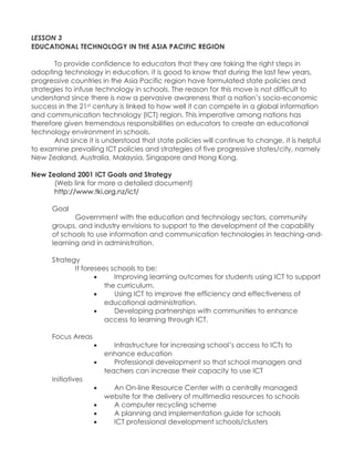 LESSON 3 EDUCATIONAL TECHNOLOGY IN THE ASIA PACIFIC REGION To provide confidence to educators that they are taking the right steps in adopting technology in education, it is good to know that during the last few years, progressive countries in the Asia Pacific region have formulated state policies and strategies to infuse technology in schools. The reason for this move is not difficult to understand since there is now a pervasive awareness that a nation‟s socio-economic success in the 21st century is linked to how well it can compete in a global information and communication technology (ICT) region. This imperative among nations has therefore given tremendous responsibilities on educators to create an educational technology environment in schools. And since it is understood that state policies will continue to change, it is helpful to examine prevailing ICT policies and strategies of five progressive states/city, namely New Zealand, Australia, Malaysia, Singapore and Hong Kong. New Zealand 2001 ICT Goals and Strategy (Web link for more a detailed document) http://www.tki.org.nz/ict/ Goal Government with the education and technology sectors, community groups, and industry envisions to support to the development of the capability of schools to use information and communication technologies in teaching-and- learning and in administration. Strategy It foresees schools to be:  Improving learning outcomes for students using ICT to support the curriculum.  Using ICT to improve the efficiency and effectiveness of educational administration.  Developing partnerships with communities to enhance access to learning through ICT. Focus Areas  Infrastructure for increasing school‟s access to ICTs to enhance education  Professional development so that school managers and teachers can increase their capacity to use ICT Initiatives  An On-line Resource Center with a centrally managed website for the delivery of multimedia resources to schools  A computer recycling scheme  A planning and implementation guide for schools  ICT professional development schools/clusters  